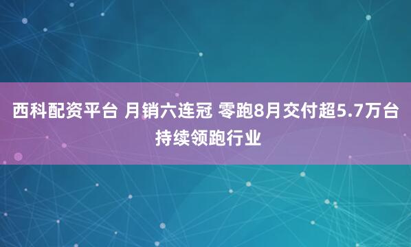 西科配资平台 月销六连冠 零跑8月交付超5.7万台 持续领跑行业