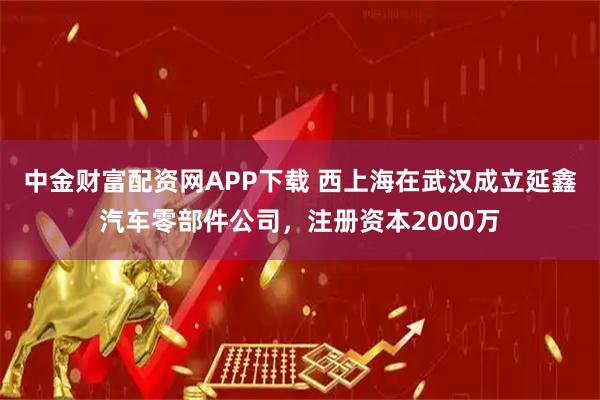中金财富配资网APP下载 西上海在武汉成立延鑫汽车零部件公司，注册资本2000万