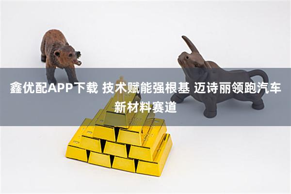 鑫优配APP下载 技术赋能强根基 迈诗丽领跑汽车新材料赛道